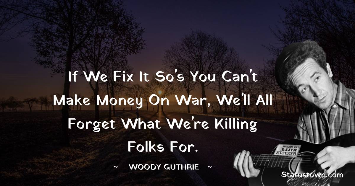 Woody Guthrie Quotes - If we fix it so's you can't make money on war, we'll all forget what we're killing folks for.